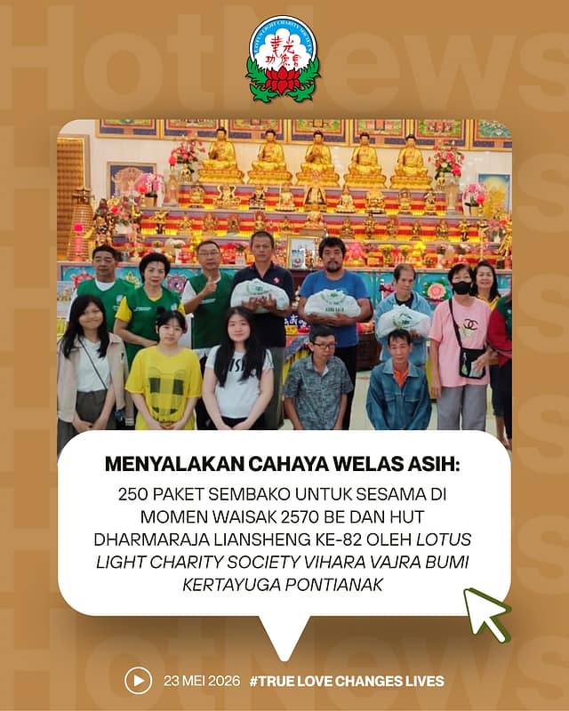 MENYALAKAN CAHAYA WELAS ASIH: 250 PAKET SEMBAKO UNTUK SESAMA DI MOMEN WAISAK 2570 BE DAN HUT DHARMARAJA LIANSHENG KE-82 OLEH LOTUS LIGHT CHARITY SOCIETY VIHARA VAJRA BUMI KERTAYUGA PONTIANAK MENYALAKAN CAHAYA WELAS ASIH: 250 PAKET SEMBAKO UNTUK SESAMA DI MOMEN WAISAK 2570 BE DAN HUT DHARMARAJA LIANSHENG KE-82 OLEH LOTUS LIGHT CHARITY SOCIETY VIHARA VAJRA BUMI KERTAYUGA PONTIANAK